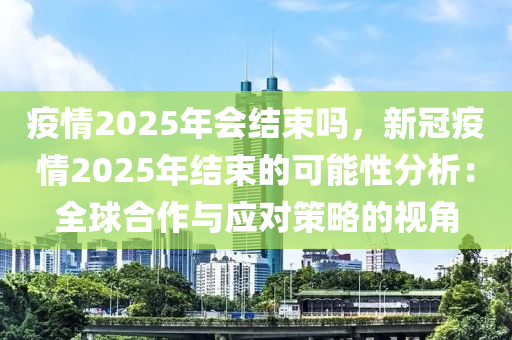 疫情2025年會(huì)結(jié)束嗎，新冠疫情2025年結(jié)束的可能性分析：全球合作與應(yīng)對(duì)策略的視角