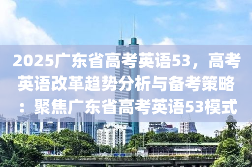 2025廣東省高考英語53，高考英語改革趨勢分析與備考策略：聚焦廣東省高考英語53模式