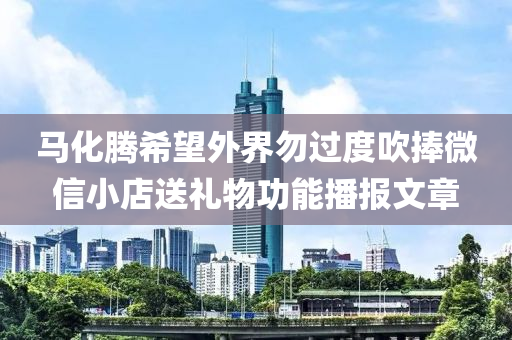 馬化騰希望外界勿過度吹捧微信小店送禮物功能播報文章