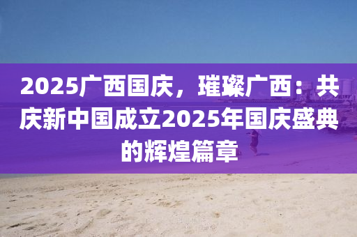 2025廣西國慶，璀璨廣西：共慶新中國成立2025年國慶盛典的輝煌篇章