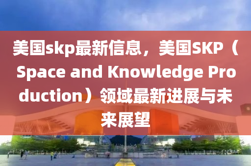 美國skp最新信息，美國SKP（Space and Knowledge Production）領(lǐng)域最新進展與未來展望