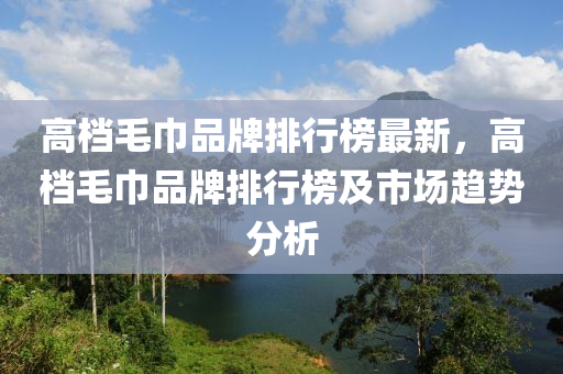 高檔毛巾品牌排行榜最新，高檔毛巾品牌排行榜及市場趨勢分析