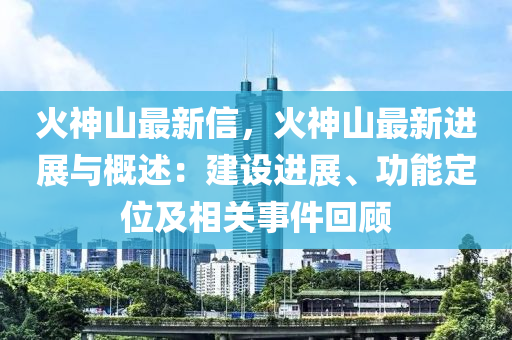 火神山最新信，火神山最新進展與概述：建設(shè)進展、功能定位及相關(guān)事件回顧