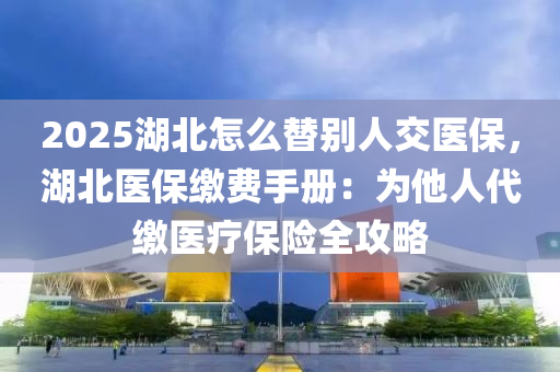 2025湖北怎么替別人交醫(yī)保，湖北醫(yī)保繳費手冊：為他人代繳醫(yī)療保險全攻略