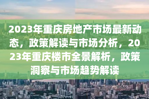 2023年重慶房地產(chǎn)市場最新動態(tài)，政策解讀與市場分析，2023年重慶樓市全景解析，政策洞察與市場趨勢解讀