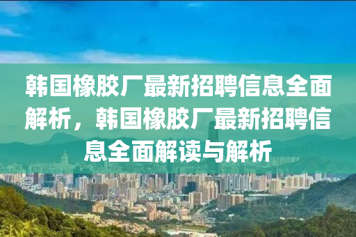 韓國橡膠廠最新招聘信息全面解析，韓國橡膠廠最新招聘信息全面解讀與解析