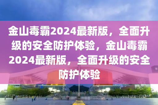 金山毒霸2024最新版，全面升級的安全防護體驗，金山毒霸2024最新版，全面升級的安全防護體驗