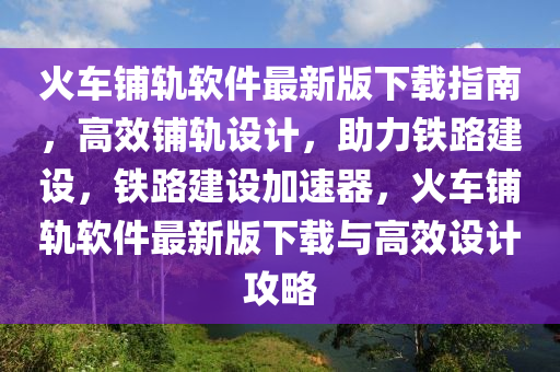 火車鋪軌軟件最新版下載指南，高效鋪軌設(shè)計，助力鐵路建設(shè)，鐵路建設(shè)加速器，火車鋪軌軟件最新版下載與高效設(shè)計攻略