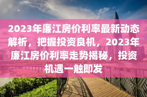 2023年廉江房?jī)r(jià)利率最新動(dòng)態(tài)解析，把握投資良機(jī)，2023年廉江房?jī)r(jià)利率走勢(shì)揭秘，投資機(jī)遇一觸即發(fā)