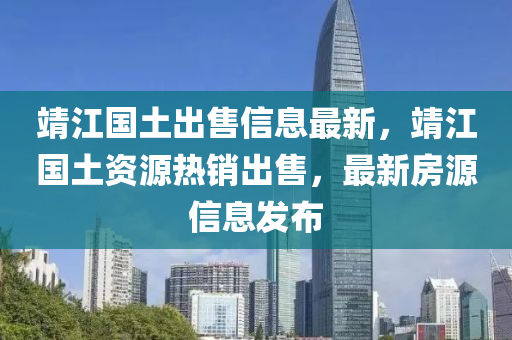 靖江國(guó)土出售信息最新，靖江國(guó)土資源熱銷出售，最新房源信息發(fā)布