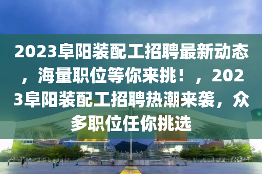 2023阜陽裝配工招聘最新動(dòng)態(tài)，海量職位等你來挑！，2023阜陽裝配工招聘熱潮來襲，眾多職位任你挑選