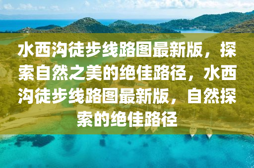 水西溝徒步線路圖最新版，探索自然之美的絕佳路徑，水西溝徒步線路圖最新版，自然探索的絕佳路徑