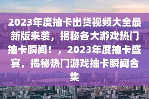 2023年度抽卡出貨視頻大全最新版來襲，揭秘各大游戲熱門抽卡瞬間！，2023年度抽卡盛宴，揭秘熱門游戲抽卡瞬間合集