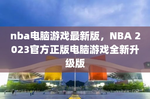 nba電腦游戲最新版，NBA 2023官方正版電腦游戲全新升級版