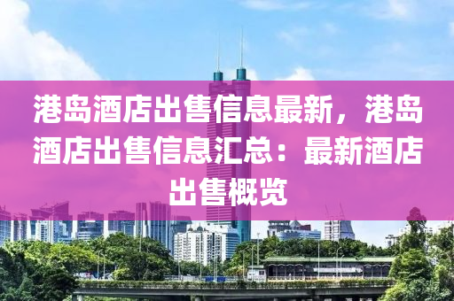 港島酒店出售信息最新，港島酒店出售信息匯總：最新酒店出售概覽