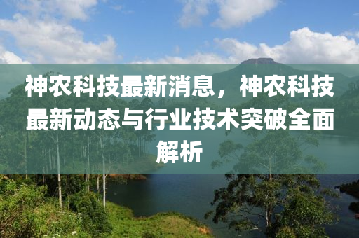 神農(nóng)科技最新消息，神農(nóng)科技最新動態(tài)與行業(yè)技術(shù)突破全面解析