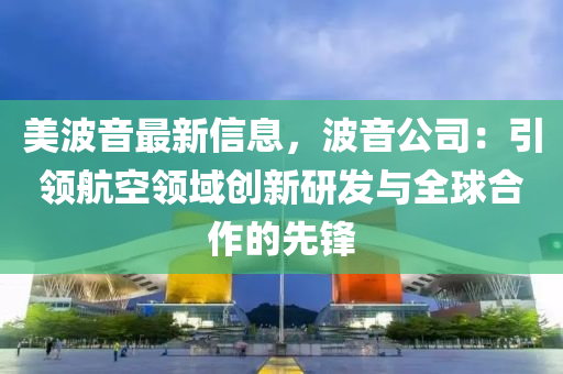 美波音最新信息，波音公司：引領(lǐng)航空領(lǐng)域創(chuàng)新研發(fā)與全球合作的先鋒