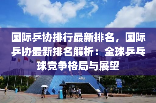 國際乒協(xié)排行最新排名，國際乒協(xié)最新排名解析：全球乒乓球競爭格局與展望