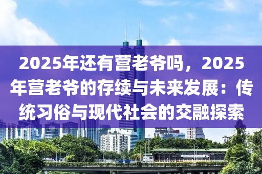 2025年還有營老爺嗎，2025年?duì)I老爺?shù)拇胬m(xù)與未來發(fā)展：傳統(tǒng)習(xí)俗與現(xiàn)代社會(huì)的交融探索