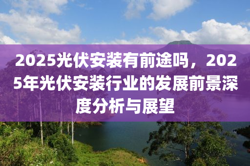 2025光伏安裝有前途嗎，2025年光伏安裝行業(yè)的發(fā)展前景深度分析與展望