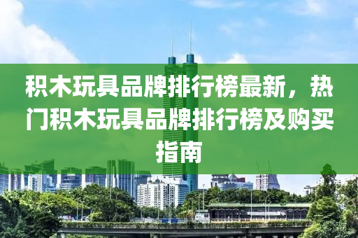 積木玩具品牌排行榜最新，熱門積木玩具品牌排行榜及購買指南