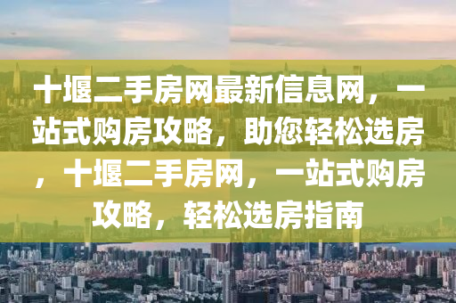 十堰二手房網(wǎng)最新信息網(wǎng)，一站式購房攻略，助您輕松選房，十堰二手房網(wǎng)，一站式購房攻略，輕松選房指南