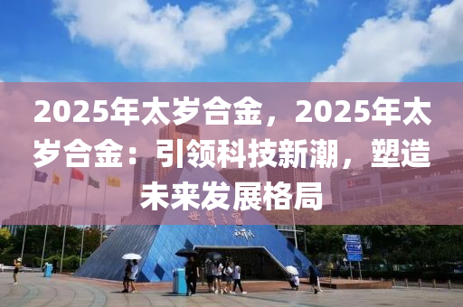 2025年太歲合金，2025年太歲合金：引領(lǐng)科技新潮，塑造未來發(fā)展格局