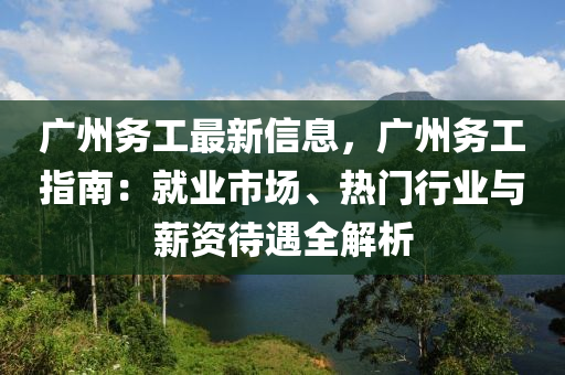 廣州務(wù)工最新信息，廣州務(wù)工指南：就業(yè)市場(chǎng)、熱門行業(yè)與薪資待遇全解析