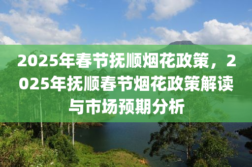 2025年春節(jié)撫順煙花政策，2025年撫順春節(jié)煙花政策解讀與市場(chǎng)預(yù)期分析