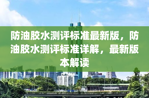 防油膠水測評標準最新版，防油膠水測評標準詳解，最新版本解讀