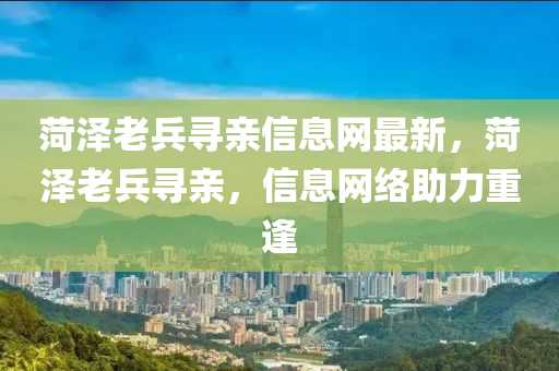 菏澤老兵尋親信息網(wǎng)最新，菏澤老兵尋親，信息網(wǎng)絡助力重逢