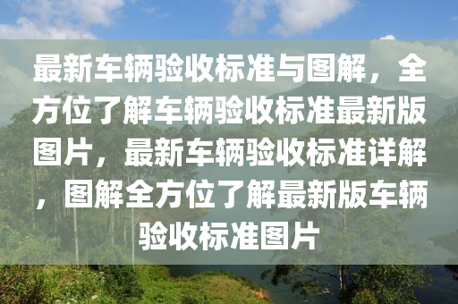 最新車輛驗(yàn)收標(biāo)準(zhǔn)與圖解，全方位了解車輛驗(yàn)收標(biāo)準(zhǔn)最新版圖片，最新車輛驗(yàn)收標(biāo)準(zhǔn)詳解，圖解全方位了解最新版車輛驗(yàn)收標(biāo)準(zhǔn)圖片