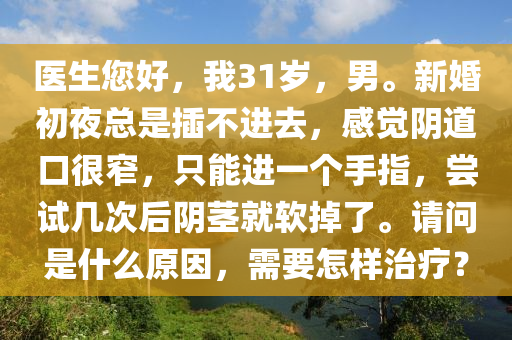 醫(yī)生您好，我31歲，男。新婚初夜總是插不進去，感覺陰道口很窄，只能進一個手指，嘗試幾次后陰莖就軟掉了。請問是什么原因，需要怎樣治療？