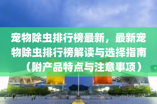 寵物除蟲排行榜最新，最新寵物除蟲排行榜解讀與選擇指南（附產(chǎn)品特點與注意事項）