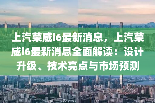 上汽榮威i6最新消息，上汽榮威i6最新消息全面解讀：設(shè)計升級、技術(shù)亮點與市場預(yù)測