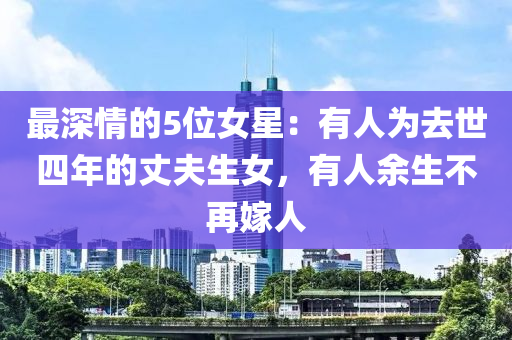 最深情的5位女星：有人為去世四年的丈夫生女，有人余生不再嫁人