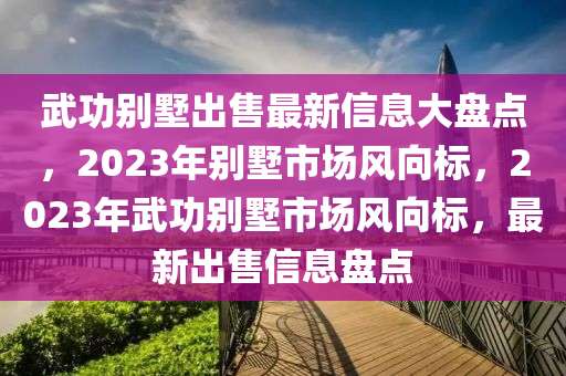 武功別墅出售最新信息大盤(pán)點(diǎn)，2023年別墅市場(chǎng)風(fēng)向標(biāo)，2023年武功別墅市場(chǎng)風(fēng)向標(biāo)，最新出售信息盤(pán)點(diǎn)