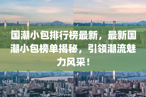 國潮小包排行榜最新，最新國潮小包榜單揭秘，引領(lǐng)潮流魅力風(fēng)采！