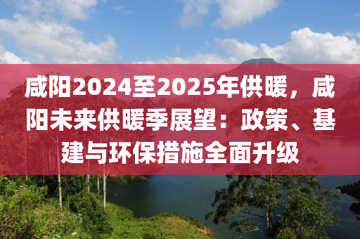 咸陽2024至2025年供暖，咸陽未來供暖季展望：政策、基建與環(huán)保措施全面升級