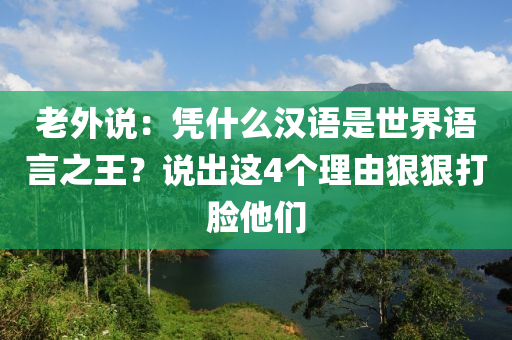 老外說(shuō)：憑什么漢語(yǔ)是世界語(yǔ)言之王？說(shuō)出這4個(gè)理由狠狠打臉?biāo)麄? class=