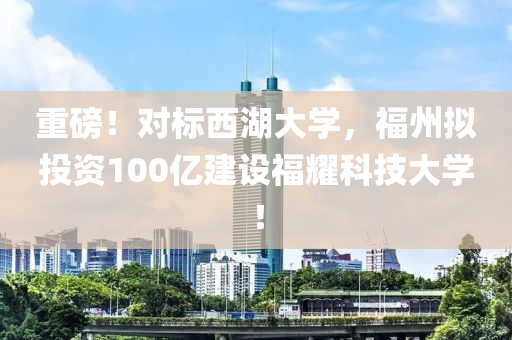 重磅！對(duì)標(biāo)西湖大學(xué)，福州擬投資100億建設(shè)福耀科技大學(xué)！