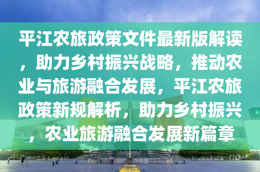 平江農(nóng)旅政策文件最新版解讀，助力鄉(xiāng)村振興戰(zhàn)略，推動(dòng)農(nóng)業(yè)與旅游融合發(fā)展，平江農(nóng)旅政策新規(guī)解析，助力鄉(xiāng)村振興，農(nóng)業(yè)旅游融合發(fā)展新篇章