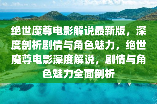 絕世魔尊電影解說最新版，深度剖析劇情與角色魅力，絕世魔尊電影深度解說，劇情與角色魅力全面剖析