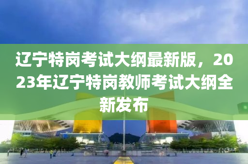 遼寧特崗考試大綱最新版，2023年遼寧特崗教師考試大綱全新發(fā)布