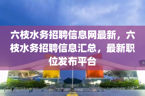 六枝水務招聘信息網(wǎng)最新，六枝水務招聘信息匯總，最新職位發(fā)布平臺