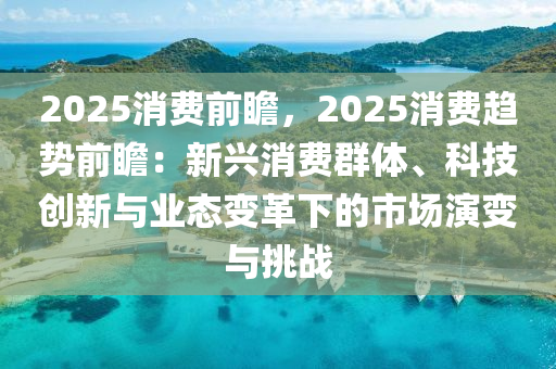 2025消費(fèi)前瞻，2025消費(fèi)趨勢前瞻：新興消費(fèi)群體、科技創(chuàng)新與業(yè)態(tài)變革下的市場演變與挑戰(zhàn)