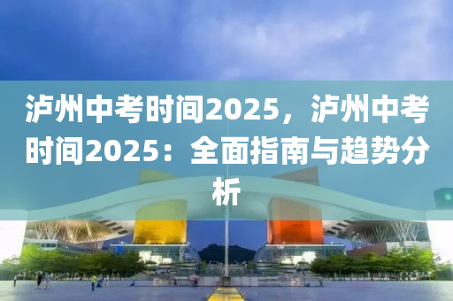 瀘州中考時(shí)間2025，瀘州中考時(shí)間2025：全面指南與趨勢(shì)分析