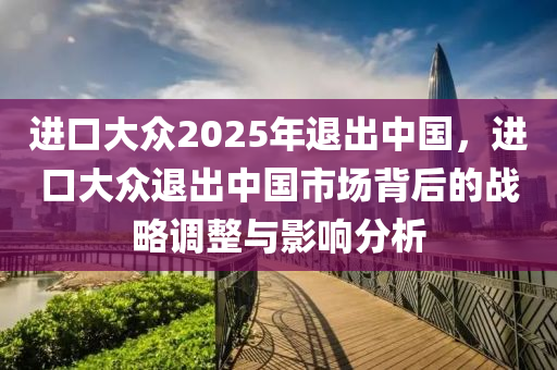 進(jìn)口大眾2025年退出中國(guó)，進(jìn)口大眾退出中國(guó)市場(chǎng)背后的戰(zhàn)略調(diào)整與影響分析