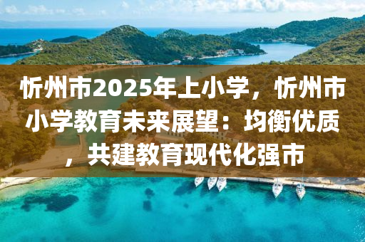 忻州市2025年上小學(xué)，忻州市小學(xué)教育未來(lái)展望：均衡優(yōu)質(zhì)，共建教育現(xiàn)代化強(qiáng)市