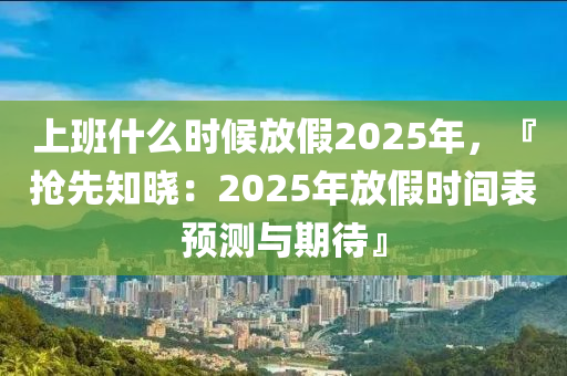 上班什么時(shí)候放假2025年，『搶先知曉：2025年放假時(shí)間表預(yù)測(cè)與期待』